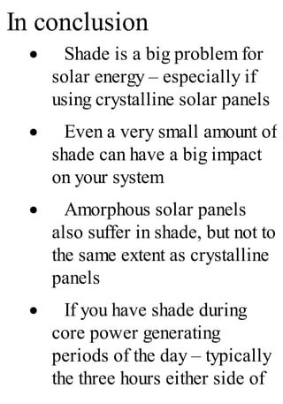In conclusion
· Shade is a big problem for
solar energy – especially if
using crystalline solar panels
· Even a very small amount of
shade can have a big impact
on your system
· Amorphous solar panels
also suffer in shade, but not to
the same extent as crystalline
panels
· If you have shade during
core power generating
periods of the day – typically
the three hours either side of
 