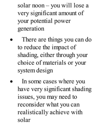 solar noon – you will lose a
very significant amount of
your potential power
generation
· There are things you can do
to reduce the impact of
shading, either through your
choice of materials or your
system design
· In some cases where you
have very significant shading
issues, you may need to
reconsider what you can
realistically achieve with
solar
 