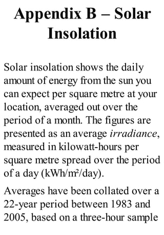 Appendix B – Solar
Insolation
Solar insolation shows the daily
amount of energy from the sun you
can expect per square metre at your
location, averaged out over the
period of a month. The figures are
presented as an average irradiance,
measured in kilowatt-hours per
square metre spread over the period
of a day (kWh/m²/day).
Averages have been collated over a
22-year period between 1983 and
2005, based on a three-hour sample
 