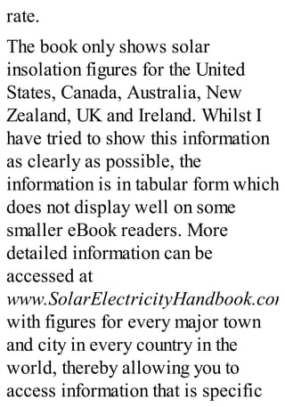 rate.
The book only shows solar
insolation figures for the United
States, Canada, Australia, New
Zealand, UK and Ireland. Whilst I
have tried to show this information
as clearly as possible, the
information is in tabular form which
does not display well on some
smaller eBook readers. More
detailed information can be
accessed at
www.SolarElectricityHandbook.com
with figures for every major town
and city in every country in the
world, thereby allowing you to
access information that is specific
 