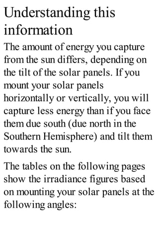 Understanding this
information
The amount of energy you capture
from the sun differs, depending on
the tilt of the solar panels. If you
mount your solar panels
horizontally or vertically, you will
capture less energy than if you face
them due south (due north in the
Southern Hemisphere) and tilt them
towards the sun.
The tables on the following pages
show the irradiance figures based
on mounting your solar panels at the
following angles:
 