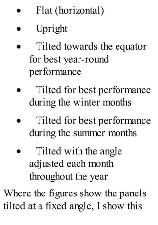 · Flat (horizontal)
· Upright
· Tilted towards the equator
for best year-round
performance
· Tilted for best performance
during the winter months
· Tilted for best performance
during the summer months
· Tilted with the angle
adjusted each month
throughout the year
Where the figures show the panels
tilted at a fixed angle, I show this
 