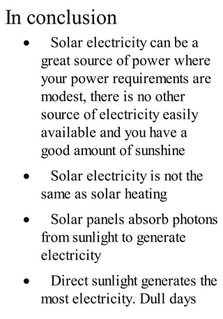 In conclusion
· Solar electricity can be a
great source of power where
your power requirements are
modest, there is no other
source of electricity easily
available and you have a
good amount of sunshine
· Solar electricity is not the
same as solar heating
· Solar panels absorb photons
from sunlight to generate
electricity
· Direct sunlight generates the
most electricity. Dull days
 