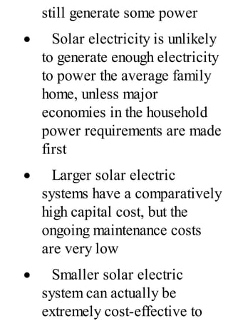 still generate some power
· Solar electricity is unlikely
to generate enough electricity
to power the average family
home, unless major
economies in the household
power requirements are made
first
· Larger solar electric
systems have a comparatively
high capital cost, but the
ongoing maintenance costs
are very low
· Smaller solar electric
system can actually be
extremely cost-effective to
 