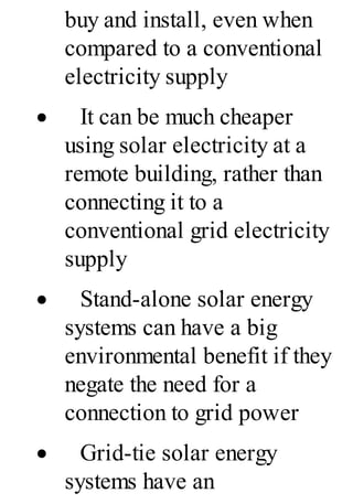 buy and install, even when
compared to a conventional
electricity supply
· It can be much cheaper
using solar electricity at a
remote building, rather than
connecting it to a
conventional grid electricity
supply
· Stand-alone solar energy
systems can have a big
environmental benefit if they
negate the need for a
connection to grid power
· Grid-tie solar energy
systems have an
 