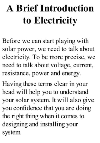 A Brief Introduction
to Electricity
Before we can start playing with
solar power, we need to talk about
electricity. To be more precise, we
need to talk about voltage, current,
resistance, power and energy.
Having these terms clear in your
head will help you to understand
your solar system. It will also give
you confidence that you are doing
the right thing when it comes to
designing and installing your
system.
 