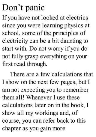 Don’t panic
If you have not looked at electrics
since you were learning physics at
school, some of the principles of
electricity can be a bit daunting to
start with. Do not worry if you do
not fully grasp everything on your
first read through.
There are a few calculations that
I show on the next few pages, but I
am not expecting you to remember
them all! Whenever I use these
calculations later on in the book, I
show all my workings and, of
course, you can refer back to this
chapter as you gain more
 