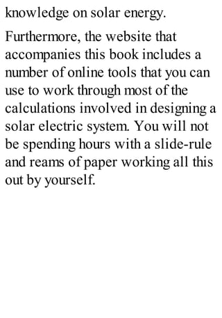 knowledge on solar energy.
Furthermore, the website that
accompanies this book includes a
number of online tools that you can
use to work through most of the
calculations involved in designing a
solar electric system. You will not
be spending hours with a slide-rule
and reams of paper working all this
out by yourself.
 