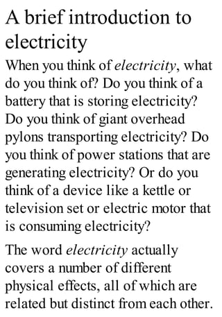 A brief introduction to
electricity
When you think of electricity, what
do you think of? Do you think of a
battery that is storing electricity?
Do you think of giant overhead
pylons transporting electricity? Do
you think of power stations that are
generating electricity? Or do you
think of a device like a kettle or
television set or electric motor that
is consuming electricity?
The word electricity actually
covers a number of different
physical effects, all of which are
related but distinct from each other.
 