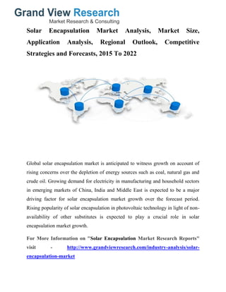 Solar Encapsulation Market Analysis, Market Size,
Application Analysis, Regional Outlook, Competitive
Strategies and Forecasts, 2015 To 2022
Global solar encapsulation market is anticipated to witness growth on account of
rising concerns over the depletion of energy sources such as coal, natural gas and
crude oil. Growing demand for electricity in manufacturing and household sectors
in emerging markets of China, India and Middle East is expected to be a major
driving factor for solar encapsulation market growth over the forecast period.
Rising popularity of solar encapsulation in photovoltaic technology in light of non-
availability of other substitutes is expected to play a crucial role in solar
encapsulation market growth.
For More Information on "Solar Encapsulation Market Research Reports"
visit - http://www.grandviewresearch.com/industry-analysis/solar-
encapsulation-market
 