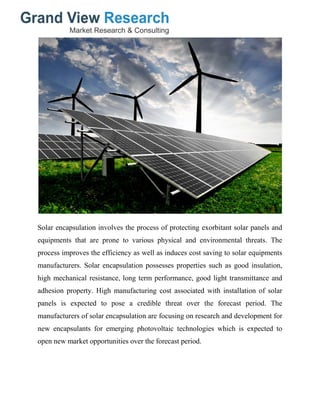 Solar encapsulation involves the process of protecting exorbitant solar panels and
equipments that are prone to various physical and environmental threats. The
process improves the efficiency as well as induces cost saving to solar equipments
manufacturers. Solar encapsulation possesses properties such as good insulation,
high mechanical resistance, long term performance, good light transmittance and
adhesion property. High manufacturing cost associated with installation of solar
panels is expected to pose a credible threat over the forecast period. The
manufacturers of solar encapsulation are focusing on research and development for
new encapsulants for emerging photovoltaic technologies which is expected to
open new market opportunities over the forecast period.
 