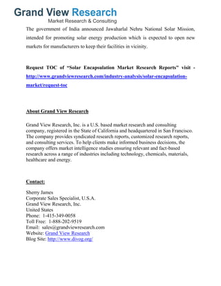 The government of India announced Jawaharlal Nehru National Solar Mission,
intended for promoting solar energy production which is expected to open new
markets for manufacturers to keep their facilities in vicinity.
Request TOC of “Solar Encapsulation Market Research Reports" visit -
http://www.grandviewresearch.com/industry-analysis/solar-encapsulation-
market/request-toc
About Grand View Research
Grand View Research, Inc. is a U.S. based market research and consulting
company, registered in the State of California and headquartered in San Francisco.
The company provides syndicated research reports, customized research reports,
and consulting services. To help clients make informed business decisions, the
company offers market intelligence studies ensuring relevant and fact-based
research across a range of industries including technology, chemicals, materials,
healthcare and energy.
Contact:
Sherry James
Corporate Sales Specialist, U.S.A.
Grand View Research, Inc.
United States
Phone: 1-415-349-0058
Toll Free: 1-888-202-9519
Email: sales@grandviewresearch.com
Website: Grand View Research
Blog Site: http://www.divog.org/
 