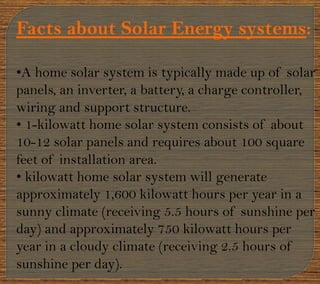Facts about Solar Energy systems:
•A home solar system is typically made up of solar
panels, an inverter, a battery, a charge controller,
wiring and support structure.
• 1-kilowatt home solar system consists of about
10-12 solar panels and requires about 100 square
feet of installation area.
• kilowatt home solar system will generate
approximately 1,600 kilowatt hours per year in a
sunny climate (receiving 5.5 hours of sunshine per
day) and approximately 750 kilowatt hours per
year in a cloudy climate (receiving 2.5 hours of
sunshine per day).
 