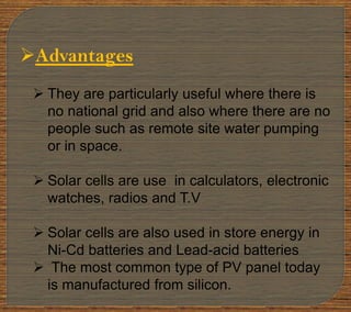 Advantages
 They are particularly useful where there is
no national grid and also where there are no
people such as remote site water pumping
or in space.
 Solar cells are use in calculators, electronic
watches, radios and T.V
 Solar cells are also used in store energy in
Ni-Cd batteries and Lead-acid batteries
 The most common type of PV panel today
is manufactured from silicon.
 