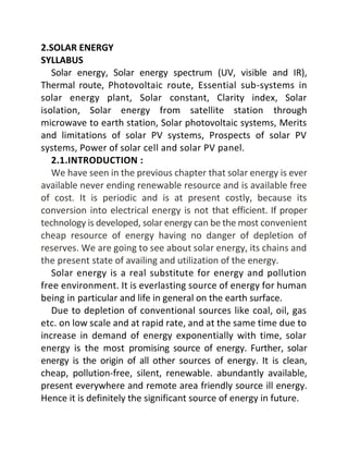 2.SOLAR ENERGY
SYLLABUS
Solar energy, Solar energy spectrum (UV, visible and IR),
Thermal route, Photovoltaic route, Essential sub-systems in
solar energy plant, Solar constant, Clarity index, Solar
isolation, Solar energy from satellite station through
microwave to earth station, Solar photovoltaic systems, Merits
and limitations of solar PV systems, Prospects of solar PV
systems, Power of solar cell and solar PV panel.
2.1.INTRODUCTION :
We have seen in the previous chapter that solar energy is ever
available never ending renewable resource and is available free
of cost. It is periodic and is at present costly, because its
conversion into electrical energy is not that efficient. If proper
technology is developed, solar energy can be the most convenient
cheap resource of energy having no danger of depletion of
reserves. We are going to see about solar energy, its chains and
the present state of availing and utilization of the energy.
Solar energy is a real substitute for energy and pollution
free environment. It is everlasting source of energy for human
being in particular and life in general on the earth surface.
Due to depletion of conventional sources like coal, oil, gas
etc. on low scale and at rapid rate, and at the same time due to
increase in demand of energy exponentially with time, solar
energy is the most promising source of energy. Further, solar
energy is the origin of all other sources of energy. It is clean,
cheap, pollution-free, silent, renewable. abundantly available,
present everywhere and remote area friendly source ill energy.
Hence it is definitely the significant source of energy in future.
 