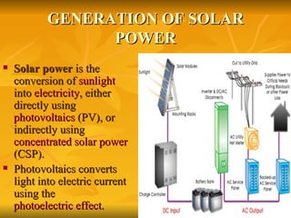 GENERATION OF SOLAR POWER Solar power  is the conversion of  sunlight  into  electricity , either directly using  photovoltaics  (PV), or indirectly using  concentrated solar power  (CSP).  Photovoltaics converts light into electric current using the  photoelectric effect . 