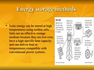 Energy storage methods  Solar energy can be stored at high temperatures using molten salts. Salts are an effective storage medium because they are low-cost, have a high specific heat capacity and can deliver heat at temperatures compatible with conventional power systems.  