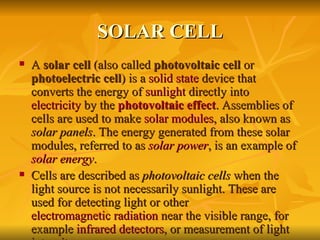 SOLAR CELL A  solar cell  (also called  photovoltaic cell  or  photoelectric cell ) is a  solid state  device that converts the energy of  sunlight  directly into  electricity  by the  photovoltaic effect . Assemblies of cells are used to make  solar modules , also known as  solar panels . The energy generated from these solar modules, referred to as  solar power , is an example of  solar energy . Cells are described as  photovoltaic cells  when the light source is not necessarily sunlight. These are used for detecting light or other  electromagnetic radiation  near the visible range, for example  infrared detectors , or measurement of light intensity. 