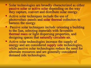 Solar technologies are broadly characterized as either  passive solar  or  active solar  depending on the way they capture, convert and distribute solar energy.  Active solar techniques include the use of photovoltaic panels and  solar thermal  collectors to harness the energy. Passive solar techniques include orienting a building to the Sun, selecting materials with favorable  thermal mass  or light dispersing properties, and designing spaces that  naturally circulate air .   Active solar technologies increase the supply of energy and are considered  supply side  technologies, while passive solar technologies reduce the need for alternate resources and are generally considered demand side technologies.   