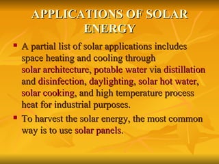 APPLICATIONS OF SOLAR ENERGY A partial list of solar applications includes space heating and cooling through  solar architecture ,  potable water  via  distillation  and  disinfection ,  daylighting ,  solar hot water ,  solar cooking , and high temperature process heat for industrial purposes. To harvest the solar energy, the most common way is to use  solar panels . 