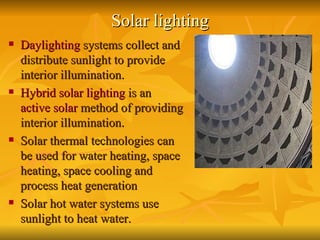 Solar lighting Daylighting  systems collect and distribute sunlight to provide interior illumination.  Hybrid solar lighting  is an  active solar  method of providing interior illumination.  Solar thermal technologies can be used for water heating, space heating, space cooling and process heat generation   Solar hot water systems use sunlight to heat water. 