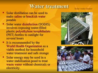 Water treatment Solar distillation can be used to make  saline  or  brackish water  potable   Solar water  disinfection  (SODIS) involves exposing water-filled plastic  polyethylene terephthalate  (PET) bottles to sunlight for several hours   It is recommended by the  World Health Organization  as a viable method for household water treatment and safe storage   Solar energy may be used in a water stabilisation pond to treat  waste water  without chemicals or electricity.  Solar water heater 