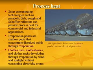 Process heat Solar concentrating technologies such as parabolic dish, trough and Scheffler reflectors can provide process heat for commercial and industrial applications.  Evaporation ponds are shallow pools that concentrate dissolved solids through  evaporation .  Clothes lines ,  clotheshorses , and clothes racks dry clothes through evaporation by wind and sunlight without consuming electricity or gas.  STEP parabolic dishes used for steam production and electrical generation. 