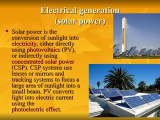 Electrical generation (solar power) Solar power is the conversion of sunlight into  electricity , either directly using  photovoltaics  (PV), or indirectly using  concentrated solar power  (CSP). CSP systems use lenses or mirrors and tracking systems to focus a large area of sunlight into a small beam. PV converts light into electric current using the  photoelectric effect . 