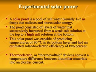 Experimental solar power A  solar pond  is a pool of salt water (usually 1–2  m  deep) that collects and stores solar energy.  The pond consisted of layers of water that successively increased from a weak salt solution at the top to a  high salt  solution at the bottom.  This solar pond was capable of producing temperatures of 90 °C in its bottom layer and had an estimated solar-to-electric efficiency of two percent. Thermoelectric , or "thermovoltaic" devices convert a temperature difference between dissimilar materials into an electric current.  
