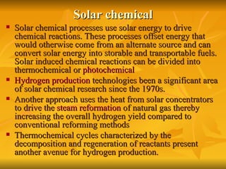 Solar chemical Solar chemical processes use solar energy to drive chemical reactions. These processes offset energy that would otherwise come from an alternate source and can convert solar energy into storable and transportable fuels. Solar induced chemical reactions can be divided into thermochemical or  photochemical   Hydrogen production  technologies been a significant area of solar chemical research since the 1970s.  Another approach uses the heat from solar concentrators to drive the  steam reformation  of natural gas thereby increasing the overall hydrogen yield compared to conventional reforming methods   Thermochemical cycles characterized by the decomposition and regeneration of reactants present another avenue for hydrogen production.  