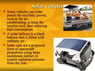 Solar vehicles Some vehicles use solar panels for auxiliary power, such as for air conditioning, to keep the interior cool, thus reducing fuel consumption   A  solar balloon  is a black balloon that is filled with ordinary air.  Solar sails  are a proposed form of spacecraft propulsion using large membrane mirrors to exploit radiation pressure from the Sun.  