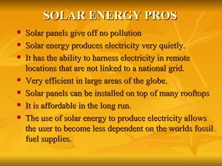SOLAR ENERGY PROS Solar panels give off no pollution Solar energy produces electricity very quietly. It has the ability to harness electricity in remote locations that are not linked to a national grid.  Very efficient in large areas of the globe. Solar panels can be installed on top of many rooftops It is affordable in the long run.  The use of solar energy to produce electricity allows the user to become less dependent on the worlds fossil fuel supplies. 