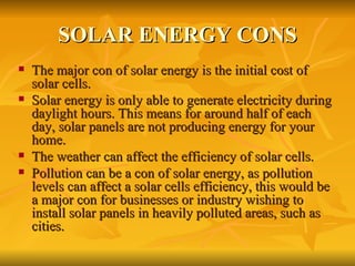 SOLAR ENERGY CONS The major con of solar energy is the initial cost of solar cells.  Solar energy is only able to generate electricity during daylight hours. This means for around half of each day, solar panels are not producing energy for your home. The weather can affect the efficiency of solar cells. Pollution can be a con of solar energy, as pollution levels can affect a solar cells efficiency, this would be a major con for businesses or industry wishing to install solar panels in heavily polluted areas, such as cities. 