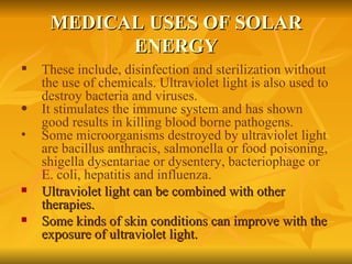 MEDICAL USES OF SOLAR ENERGY These include, disinfection and sterilization without the use of chemicals. Ultraviolet light is also used to destroy bacteria and viruses.   It stimulates the immune system and has shown good results in killing blood borne pathogens. Some microorganisms destroyed by ultraviolet light are bacillus anthracis, salmonella or food poisoning, shigella dysentariae or dysentery, bacteriophage or E. coli, hepatitis and influenza.   Ultraviolet light can be combined with other therapies. Some kinds of skin conditions can improve with the exposure of ultraviolet light. 