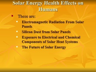 Solar Energy Health Effects on Humans These are: Electromagnetic Radiation From Solar Panels Silicon Dust from Solar Panels Exposure to Electrical and Chemical Components of Solar Heat Systems The Future of Solar Energy 