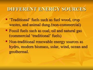 DIFFERENT ENERGY SOURCES ‘Traditional’ fuels such as fuel wood, crop wastes, and animal dung.(non-commercial) Fossil fuels such as coal, oil and natural gas (commercial ‘traditional’ fuels) Non-traditional renewable energy sources as hydro, modern biomass, solar, wind, ocean and geothermal. 