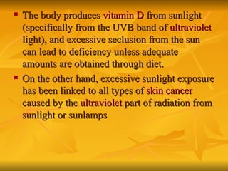 The body produces  vitamin D  from sunlight (specifically from the UVB band of  ultraviolet  light), and excessive seclusion from the sun can lead to deficiency unless adequate amounts are obtained through diet. On the other hand, excessive sunlight exposure has been linked to all types of  skin cancer  caused by the  ultraviolet  part of radiation from sunlight or sunlamps   