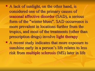 A lack of sunlight, on the other hand, is considered one of the primary causes of  seasonal affective disorder  (SAD), a serious form of the "winter blues". SAD occurrence is more prevalent in locations further from the tropics, and most of the treatments (other than prescription drugs) involve  light therapy A recent study indicates that more exposure to sunshine early in a person’s life relates to less risk from  multiple sclerosis  (MS) later in life   