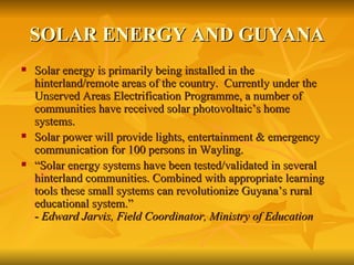 SOLAR ENERGY AND GUYANA Solar energy is primarily being installed in the hinterland/remote areas of the country.  Currently under the Unserved Areas Electrification Programme, a number of communities have received solar photovoltaic’s home systems.  Solar power will provide lights, entertainment & emergency communication for 100 persons in Wayling. “ Solar energy systems have been tested/validated in several hinterland communities. Combined with appropriate learning tools these small systems can revolutionize Guyana’s rural educational system.”  -  Edward Jarvis, Field Coordinator, Ministry of Education 
