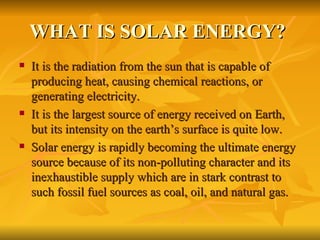 WHAT IS SOLAR ENERGY?  It is the radiation from the sun that is capable of producing heat, causing chemical reactions, or generating electricity. It is the largest source of energy received on Earth, but its intensity on the earth’s surface is quite low. Solar energy is rapidly becoming the ultimate energy source because of its non-polluting character and its inexhaustible supply which are in stark contrast to such fossil fuel sources as coal, oil, and natural gas. 