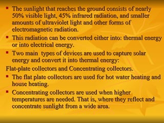 The sunlight that reaches the ground consists of nearly 50% visible light, 45% infrared radiation, and smaller amounts of ultraviolet light and other forms of electromagnetic radiation. This radiation can be converted either into: thermal energy or into electrical energy. Two main  types of devices are used to capture solar energy and convert it into thermal energy: Flat-plate collectors and Concentrating collectors. The flat plate collectors are used for hot water heating and house heating. Concentrating collectors are used when higher temperatures are needed. That is, where they reflect and concentrate sunlight from a wide area. 
