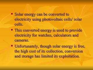 Solar energy can be converted to electricity using photovoltaic cells/ solar cells. This converted energy is used to provide electricity for watches, calculators and cameras. Unfortunately, though solar energy is free, the high cost of its collection, conversion and storage has limited its exploitation. 
