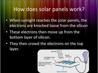 How does solar panels work? When sunlight reaches the solar panels, the electrons are knocked loose from the silicon These electrons then move up from the bottom layer of silicon. They then crowd the electrons on the top layer. 