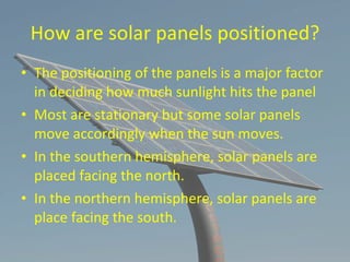 How are solar panels positioned? The positioning of the panels is a major factor in deciding how much sunlight hits the panel Most are stationary but some solar panels move accordingly when the sun moves. In the southern hemisphere, solar panels are placed facing the north. In the northern hemisphere, solar panels are place facing the south. 