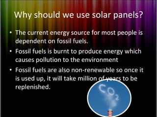 Why should we use solar panels? The current energy source for most people is dependent on fossil fuels. Fossil fuels is burnt to produce energy which causes pollution to the environment Fossil fuels are also non-renewable so once it is used up, it will take million of years to be replenished. 