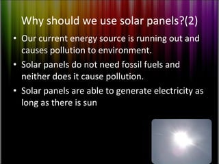 Why should we use solar panels?(2) Our current energy source is running out and causes pollution to environment. Solar panels do not need fossil fuels and neither does it cause pollution. Solar panels are able to generate electricity as long as there is sun 