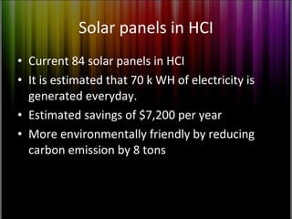 Solar panels in HCI Current 84 solar panels in HCI It is estimated that 70 k WH of electricity is generated everyday. Estimated savings of $7,200 per year More environmentally friendly by reducing carbon emission by 8 tons 