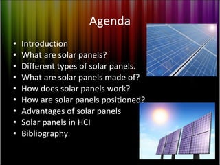 Agenda Introduction What are solar panels? Different types of solar panels. What are solar panels made of? How does solar panels work? How are solar panels positioned? Advantages of solar panels Solar panels in HCI Bibliography 