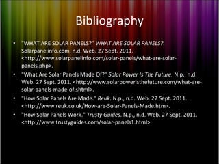 Bibliography "WHAT ARE SOLAR PANELS?"  WHAT ARE SOLAR PANELS? . Solarpanelinfo.com, n.d. Web. 27 Sept. 2011. <http://www.solarpanelinfo.com/solar-panels/what-are-solar-panels.php>. "What Are Solar Panels Made Of?"  Solar Power Is The Future . N.p., n.d. Web. 27 Sept. 2011. <http://www.solarpoweristhefuture.com/what-are-solar-panels-made-of.shtml>. "How Solar Panels Are Made."  Reuk . N.p., n.d. Web. 27 Sept. 2011. <http://www.reuk.co.uk/How-are-Solar-Panels-Made.htm>. "How Solar Panels Work."  Trusty Guides . N.p., n.d. Web. 27 Sept. 2011. <http://www.trustyguides.com/solar-panels1.html>. 