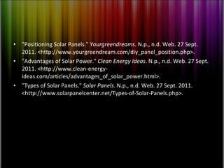 "Positioning Solar Panels."  Yourgreendreams . N.p., n.d. Web. 27 Sept. 2011. <http://www.yourgreendream.com/diy_panel_position.php>. "Advantages of Solar Power."  Clean Energy Ideas . N.p., n.d. Web. 27 Sept. 2011. <http://www.clean-energy-ideas.com/articles/advantages_of_solar_power.html>. "Types of Solar Panels."  Solar Panels . N.p., n.d. Web. 27 Sept. 2011. <http://www.solarpanelcenter.net/Types-of-Solar-Panels.php>. 